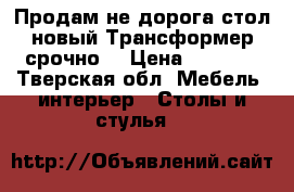 Продам не дорога стол новый Трансформер срочно  › Цена ­ 3 000 - Тверская обл. Мебель, интерьер » Столы и стулья   